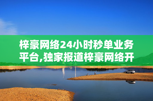 梓豪网络24小时秒单业务平台,独家报道梓豪网络开启极速秒单服务，24小时高效交易随时在线！